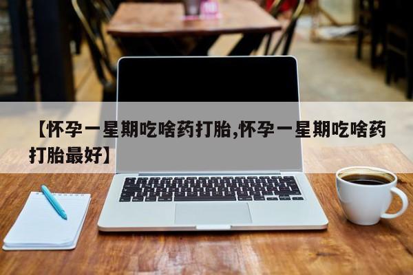 堕胎药联系方式【怀孕一星期吃啥药打胎,怀孕一星期吃啥药打胎最好】