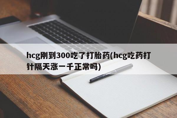 堕胎药联系方式hcg刚到300吃了打胎药(hcg吃药打针隔天涨一千正常吗)