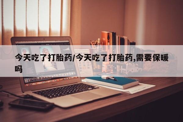 堕胎药联系方式今天吃了打胎药/今天吃了打胎药,需要保暖吗