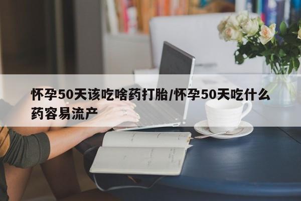 堕胎药联系方式怀孕50天该吃啥药打胎/怀孕50天吃什么药容易流产