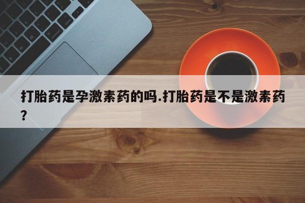 堕胎药联系方式打胎药是孕激素药的吗.打胎药是不是激素药？