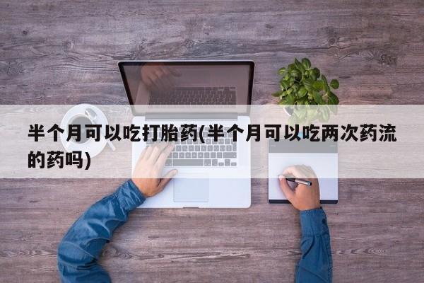 堕胎药联系方式半个月可以吃打胎药(半个月可以吃两次药流的药吗)