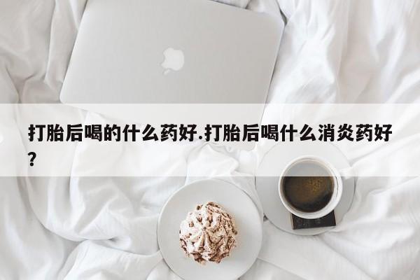 堕胎药联系方式打胎后喝的什么药好.打胎后喝什么消炎药好？