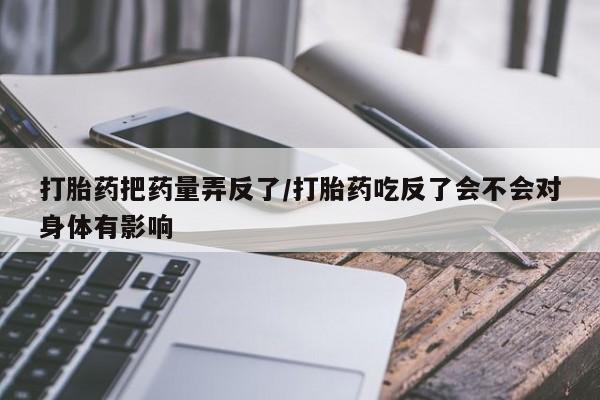 堕胎药联系方式打胎药把药量弄反了/打胎药吃反了会不会对身体有影响