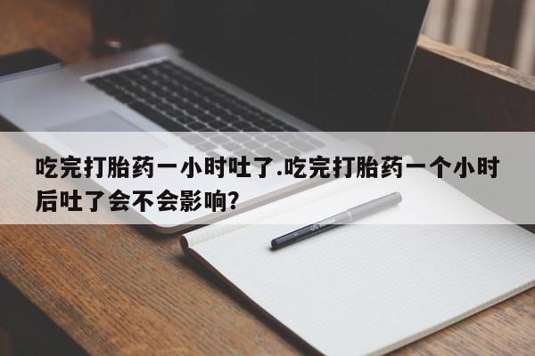 堕胎药联系方式吃完打胎药一小时吐了.吃完打胎药一个小时后吐了会不会影响？