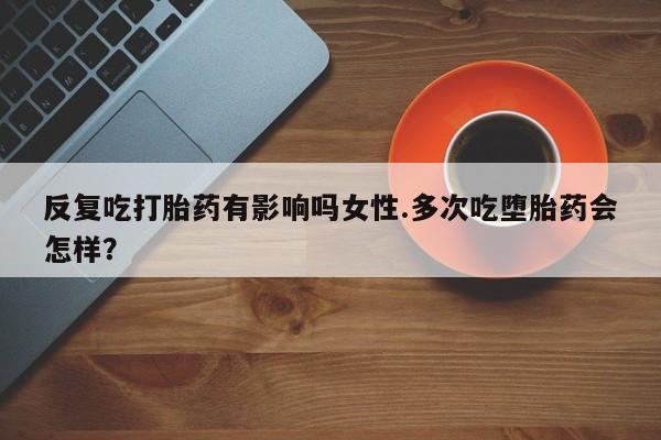 堕胎药联系方式反复吃打胎药有影响吗女性.多次吃堕胎药会怎样？