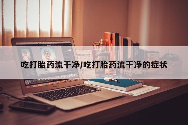 堕胎药联系方式吃打胎药流干净/吃打胎药流干净的症状