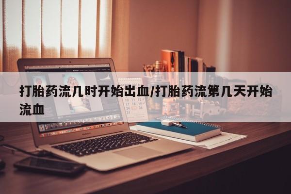 堕胎药联系方式打胎药流几时开始出血/打胎药流第几天开始流血