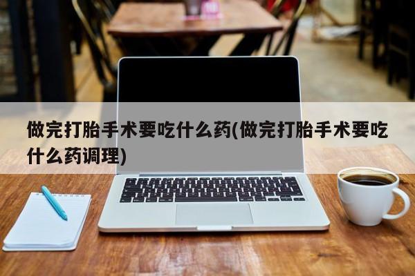 堕胎药联系方式做完打胎手术要吃什么药(做完打胎手术要吃什么药调理)