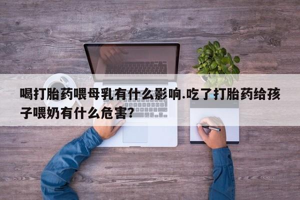 堕胎药联系方式喝打胎药喂母乳有什么影响.吃了打胎药给孩子喂奶有什么危害？