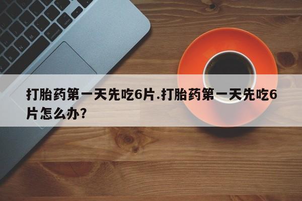堕胎药联系方式打胎药第一天先吃6片.打胎药第一天先吃6片怎么办？