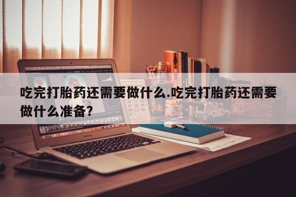 堕胎药联系方式吃完打胎药还需要做什么.吃完打胎药还需要做什么准备？