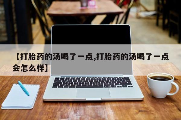 堕胎药联系方式【打胎药的汤喝了一点,打胎药的汤喝了一点会怎么样】