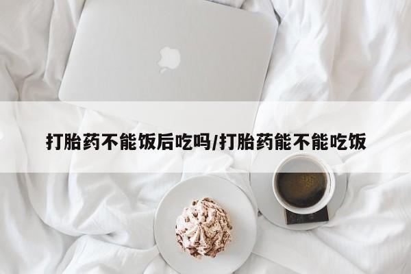 堕胎药联系方式打胎药不能饭后吃吗/打胎药能不能吃饭