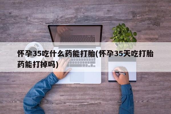 堕胎药联系方式怀孕35吃什么药能打胎(怀孕35天吃打胎药能打掉吗)