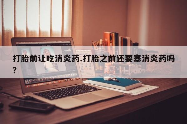 堕胎药联系方式打胎前让吃消炎药.打胎之前还要塞消炎药吗？
