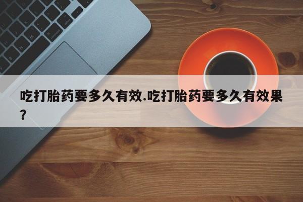堕胎药联系方式吃打胎药要多久有效.吃打胎药要多久有效果？