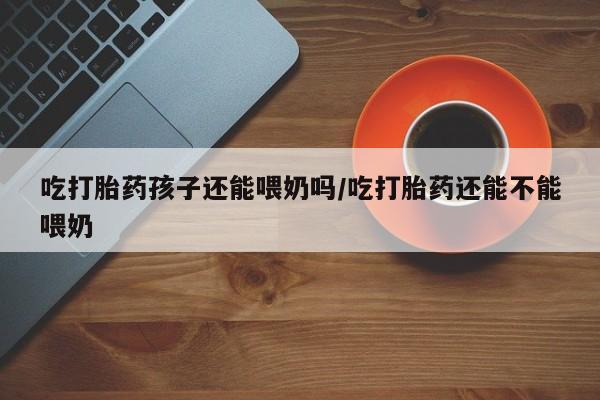 堕胎药联系方式吃打胎药孩子还能喂奶吗/吃打胎药还能不能喂奶