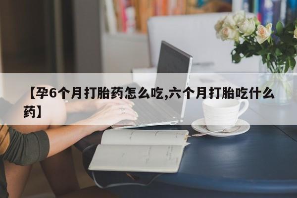 堕胎药联系方式【孕6个月打胎药怎么吃,六个月打胎吃什么药】
