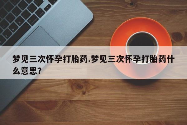 堕胎药联系方式梦见三次怀孕打胎药.梦见三次怀孕打胎药什么意思？