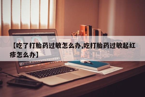 堕胎药联系方式【吃了打胎药过敏怎么办,吃打胎药过敏起红疹怎么办】