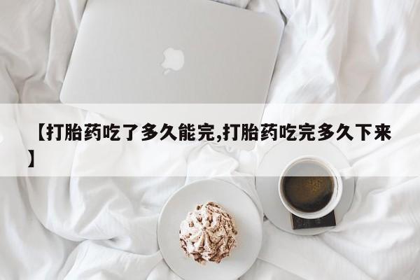 堕胎药联系方式【打胎药吃了多久能完,打胎药吃完多久下来】