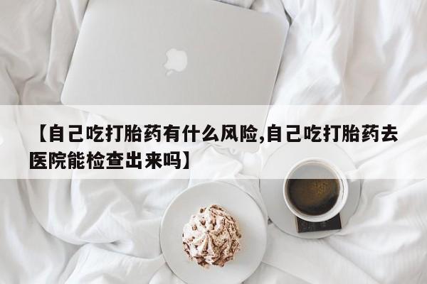 堕胎药联系方式【自己吃打胎药有什么风险,自己吃打胎药去医院能检查出来吗】