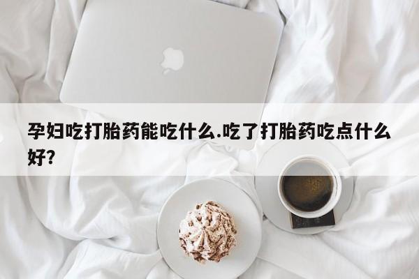 堕胎药联系方式孕妇吃打胎药能吃什么.吃了打胎药吃点什么好？