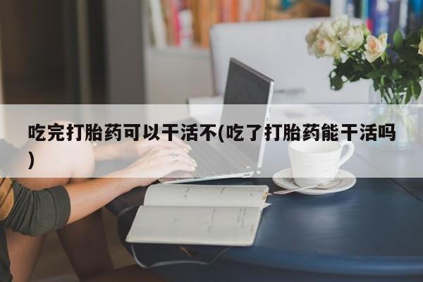 堕胎药联系方式吃完打胎药可以干活不(吃了打胎药能干活吗)