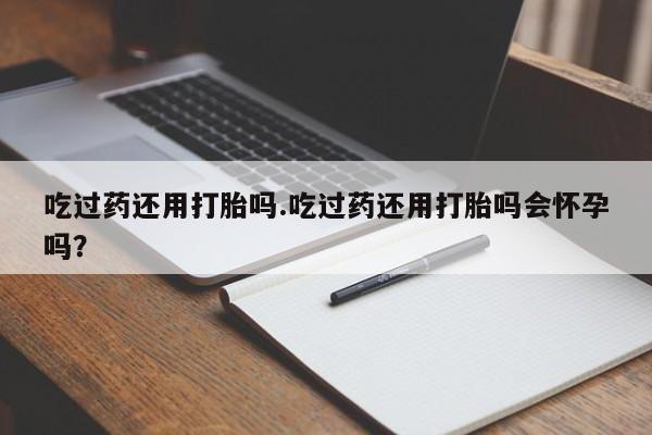 堕胎药联系方式吃过药还用打胎吗.吃过药还用打胎吗会怀孕吗？