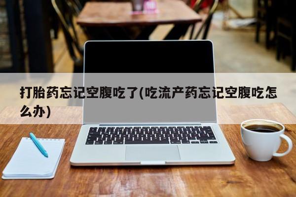 堕胎药联系方式打胎药忘记空腹吃了(吃流产药忘记空腹吃怎么办)