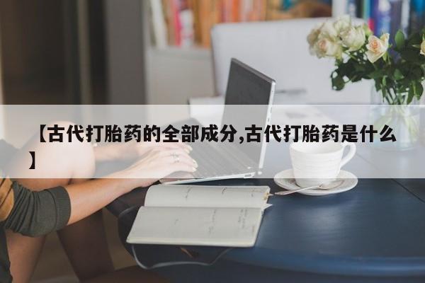 堕胎药联系方式【古代打胎药的全部成分,古代打胎药是什么】