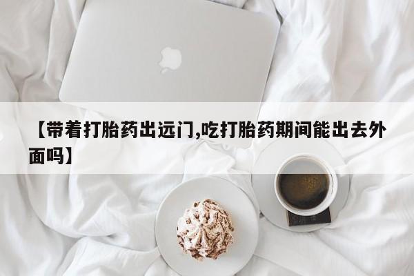 堕胎药联系方式【带着打胎药出远门,吃打胎药期间能出去外面吗】