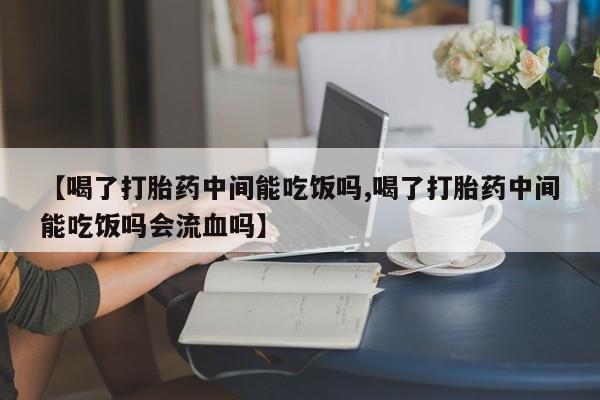 堕胎药联系方式【喝了打胎药中间能吃饭吗,喝了打胎药中间能吃饭吗会流血吗】