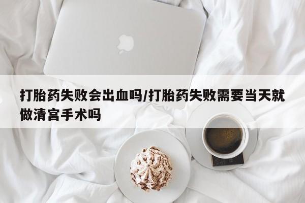 堕胎药联系方式打胎药失败会出血吗/打胎药失败需要当天就做清宫手术吗