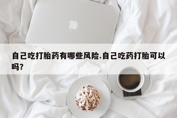 堕胎药联系方式自己吃打胎药有哪些风险.自己吃药打胎可以吗？