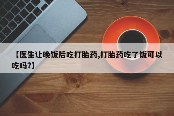 堕胎药联系方式【医生让晚饭后吃打胎药,打胎药吃了饭可以吃吗?】
