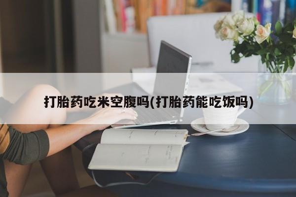 堕胎药联系方式打胎药吃米空腹吗(打胎药能吃饭吗)