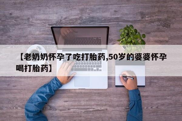 堕胎药联系方式【老奶奶怀孕了吃打胎药,50岁的婆婆怀孕喝打胎药】