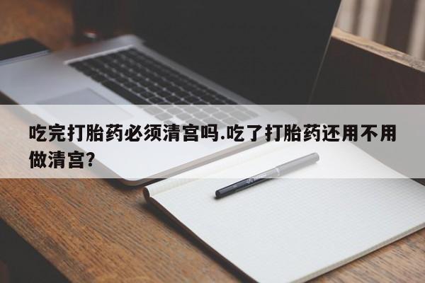 堕胎药联系方式吃完打胎药必须清宫吗.吃了打胎药还用不用做清宫？