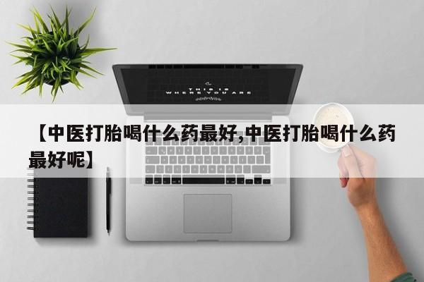堕胎药联系方式【中医打胎喝什么药最好,中医打胎喝什么药最好呢】