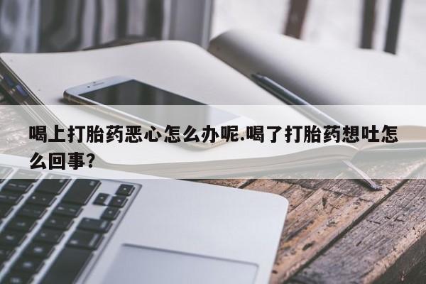 堕胎药联系方式喝上打胎药恶心怎么办呢.喝了打胎药想吐怎么回事？