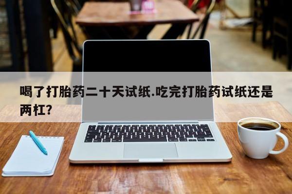 堕胎药联系方式喝了打胎药二十天试纸.吃完打胎药试纸还是两杠？