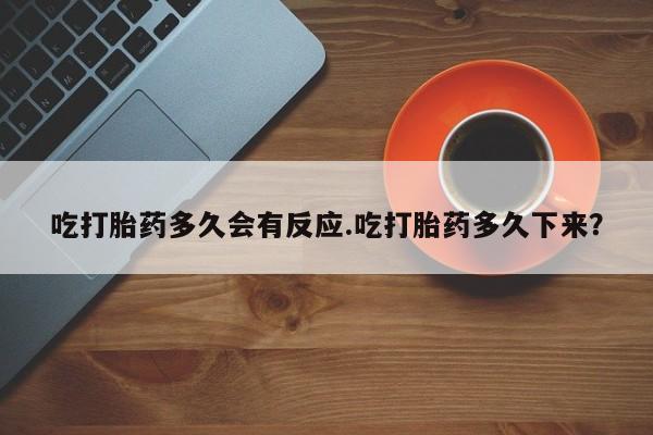 堕胎药联系方式吃打胎药多久会有反应.吃打胎药多久下来？