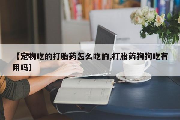 堕胎药联系方式【宠物吃的打胎药怎么吃的,打胎药狗狗吃有用吗】
