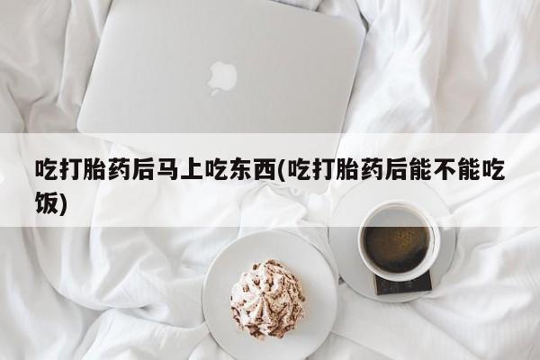堕胎药联系方式吃打胎药后马上吃东西(吃打胎药后能不能吃饭)