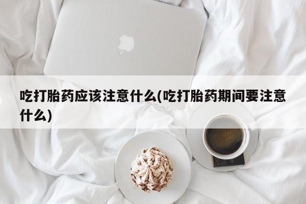 堕胎药联系方式吃打胎药应该注意什么(吃打胎药期间要注意什么)