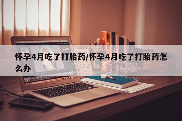 堕胎药联系方式怀孕4月吃了打胎药/怀孕4月吃了打胎药怎么办