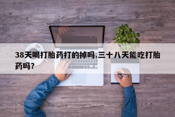 堕胎药联系方式38天喝打胎药打的掉吗.三十八天能吃打胎药吗？