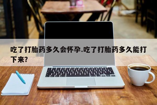 堕胎药联系方式吃了打胎药多久会怀孕.吃了打胎药多久能打下来？